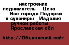 настроение подниматель) › Цена ­ 200 - Все города Подарки и сувениры » Изделия ручной работы   . Ярославская обл.